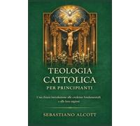 Teologia cattolica per principianti: Una chiara introduzione alle convinzioni fondamentali e alle loro ragioni