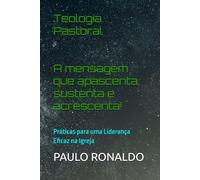 Teologia Pastoral: A mensagem que apascenta, sustenta e acrescenta!: Práticas para uma Liderança Eficaz na Igreja