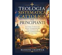 Teologia Sistematica Cattolica Per Principianti: Una Semplice Introduzione alla Dottrina, all'insegnamento della Chiesa alle Scritture, alla Tradizione, ai Fondamenti della fede e alla Vita Cristiana