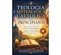 Teologia Sistematica Cattolica Per Principianti: Una Semplice Introduzione alla Dottrina, all'insegnamento della Chiesa alle Scritture, alla Tradizione, ai Fondamenti della fede e alla Vita Cristiana