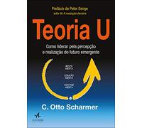 Teoria U: Como Liderar Pela Percepção e Realização do Futuro Emergente