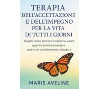 TERAPIA DELL'ACCETTAZIONE E DELL'IMPEGNO PER LA VITA DI TUTTI I GIORNI: Scopri come lasciare andare la paura, guarire emotivamente e creare un cambiamento duraturo