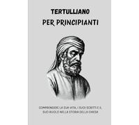 Tertulliano per principianti: Comprendere la sua vita, i suoi scritti e il suo ruolo nella storia della Chiesa