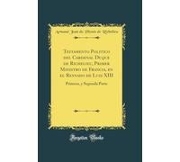 Testamento Politico del Cardenal Duque de Richelieu, Primer Ministro de Francia, en el Reynado de Luis XIII: Primera, y Segunda Parte (Classic Reprint)