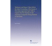 Testimony and Report Taken Before the Select Committee of the Senate of New Jersey Appointed April 1906 to Inquire Into the Business of Life Insurance Companies Doing Business in New Jersey: V.3