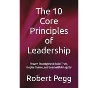 The 10 Core Principles of Leadership: Proven Strategies to Build Trust, Inspire Teams, and Lead with Integrity (Leadership Mastery Series)