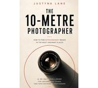 The 10-Metre Photographer - How to Find Extraordinary Images in the Most Ordinary Places: A 30-Day Challenge for People Who Think They Have Nothing to Photograph