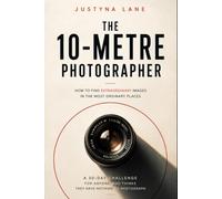 The 10-Metre Photographer - How to Find Extraordinary Images in the Most Ordinary Places: A 30-Day Challenge for People Who Think They Have Nothing to Photograph