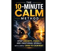 The 10-Minute Calm Method: Stop Anxiety, Panic, and Emotional Spirals With a Simple Crisis-to-Calm Reset