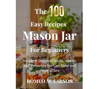 The 100 Easy Recipes Mason Jar: Simple & Delicious Meals, Snacks, and Preserves You Can Make and Store in Jars