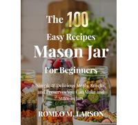 The 100 Easy Recipes Mason Jar: Simple & Delicious Meals, Snacks, and Preserves You Can Make and Store in Jars