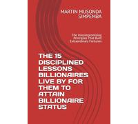 THE 15 DISCIPLINED LESSONS BILLIONAIRES LIVE BY FOR THEM TO ATTAIN BILLIONAIRE STATUS: The Uncompromising Principles That Built Extraordinary Fortunes