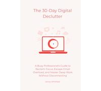 The 30-Day Digital Declutter: A Busy Professional's Guide to Reclaim Focus, Escape Email Overload, and Master Deep Work Without Disconnecting (The Digital Detox)