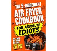 The 5-Ingredient Air Fryer Cookbook for Absolute Idiots: No Chop. No Prep. No Fail. Just Dump, Set, Eat.