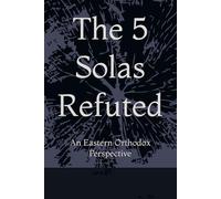 The 5 Solas Refuted: An Eastern Orthodox Perspective (Eastern Orthodoxy for Protestant Inquirers)