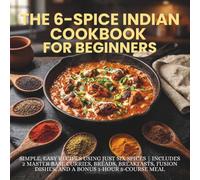 THE 6-SPICE INDIAN COOKBOOK FOR BEGINNERS: Simple Easy Recipes Using Just Six Spices | Includes 2 Master Base Curries, Breads, Breakfasts, Fusion Dishes, and a Bonus 1-Hour 5-Course Meal