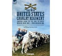 The 6th United States Cavalry Regiment: Campaigns during The Civil War, The Native American Indian Wars & Spanish-American War
