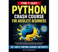 The 7-Day Python Crash Course For Absolute Beginners: Learn to Build Real Things, Automate Repetitive Work, and Think Like a Coder - With 100+ Scripts, Functions, Exercises, and Projects