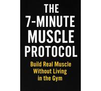 THE 7-MINUTE MUSCLE PROTOCOL: Build Real Muscle Without Living in the Gym ________________________________________