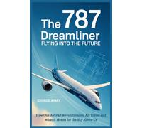 The 787 Dreamliner : Flying into the Future: How One Aircraft Revolutionized Air Travel and What It Means for the Sky Above Us