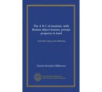 The A B C of taxation, with Boston object lessons, private property in land: and other essays and addresses