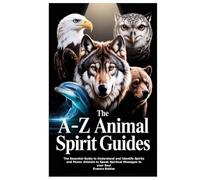 The A-Z Animal Spirit Guides: The Essential Guide to Understand and Identify Spirits and Power Animals to Speak Spiritual Messages to your Soul