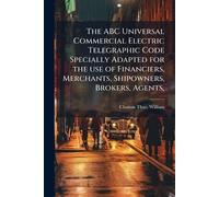 The ABC Universal Commercial Electric Telegraphic Code Specially Adapted for the use of Financiers, Merchants, Shipowners, Brokers, Agents,