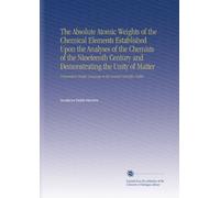 The Absolute Atomic Weights of the Chemical Elements Established Upon the Analyses of the Chemists of the Nineteenth Century and Demonstrating the ... Language to the General Scientific Public.