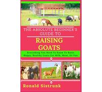 THE ABSOLUTE BEGINNER’S GUIDE TO RAISING GOATS: Everything You Need To Know To Raise Happy, Healthy Goats For Milk, Meat, Or Fun