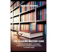 The Academic Mastery Guide: From Idea to Publication - A Complete Framework for Successful Research, Writing & Scholarly Impact