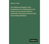 The Address and Reply on the Presentation of a Testimonial to S.P. Chase, by the Colored People of Cincinnati; with Some Account of the Case of Samuel Watson