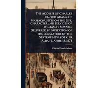 The Address of Charles Francis Adams, of Massachusetts on the Life, Character and Services of William H. Seward. Delivered by Invitation of the ... State of New York, in Albany, April 18, 1873