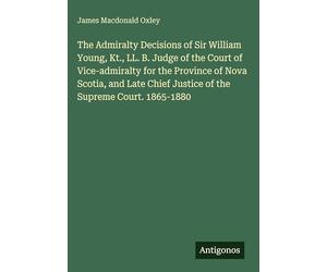 The Admiralty Decisions of Sir William Young, Kt., LL. B. Judge of the Court of Vice-admiralty for the Province of Nova Scotia, and Late Chief Justice of the Supreme Court. 1865-1880