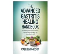The Advanced Gastritis Healing Handbook: Natural Strategies to Soothe the Stomach, Reduce Inflammation, and Restore Digestive Health