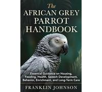 The African Grey Parrot Handbook: Essential Guidance on Housing, Feeding, Health, Speech Development, Behavior, Enrichment, and Long-Term Care