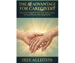 THE AI ADVANTAGE FOR CAREGIVERS: How to Use ChatGPT to Save Time, Reduce Stress, and Care Better for Your Aging Parents