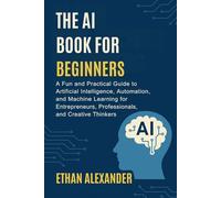 THE AI BOOK FOR BEGINNERS: A Fun and Practical Guide to Artificial Intelligence, Automation, and Machine Learning for Entrepreneurs, Professionals, and Creative Thinkers