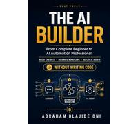 The AI Builder: From Complete Beginner to AI Automation Professional: Build Chatbots, Automate Workflows, and Deploy AI Agents Without Writing Code