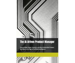 The AI-Driven Product Manager: How to Make Faster, Smarter, and More Defensible Product Decisions in the Age of Artificial Intelligence