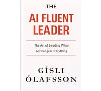 The AI Fluent Leader: The Art of Leading When AI Changes Everything