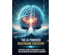 The AI-Powered Healthcare Executive: A Practical Guide to Integrating AI, Data, and Automation for Smarter Leadership (digital transformation healthcare ai)