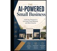 THE AI-POWERED SMALL BUSINESS: A 90-Day Playbook to Cut Costs, Grow Revenue, and Work Smarter