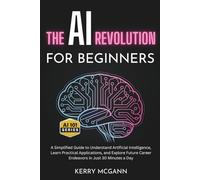 The AI Revolution for Beginners: A Simplified Guide to Understand Artificial Intelligence, Learn Practical Applications, and Explore Future Career ... in Just 30 Minutes a Day (The AI 101 Series)