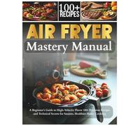 The Air Fryer Mastery Manual: A Beginner’s Guide to High-Velocity Flavor 100+ Precision Recipes and Technical Secrets for Smarter, Healthier Home Cooking