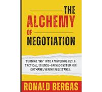 The Alchemy of Negotiation: Turning “No” Into a Powerful Yes. A Tactical, Science-Backed System for Outmaneuvering Resistance.