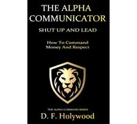 The Alpha Communicator: Shut Up And Lead - How To Command Money and Respect (THE ALPHA COMMAND™)