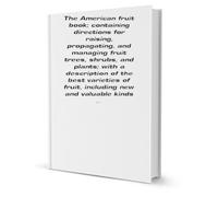 The American fruit book: containing directions for raising, propagating, and managing fruit trees, shrubs, and plants; with a description of the best ... of fruit, including new and valuable kinds