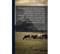 The American Live Stock Manual, Containing Information ... Regarding the Care and Management, Feeding and Rearing, of Horses, Cattle, Sheep and Hogs, ... of All Unruly and Vicious Habits, Etc., Etc