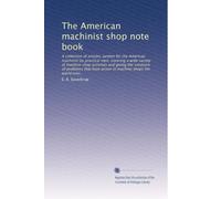 The American machinist shop note book: A collection of articles, written for the American machinist by practical men, covering a wide variety of ... have arisen in machine shops the world over,