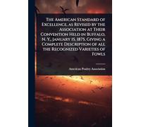 The American Standard of Excellence, as Revised by the Association at Their Convention Held in Buffalo, N. Y., January 15, 1875, Giving a Complete Description of all the Recognized Varieties of Fowls